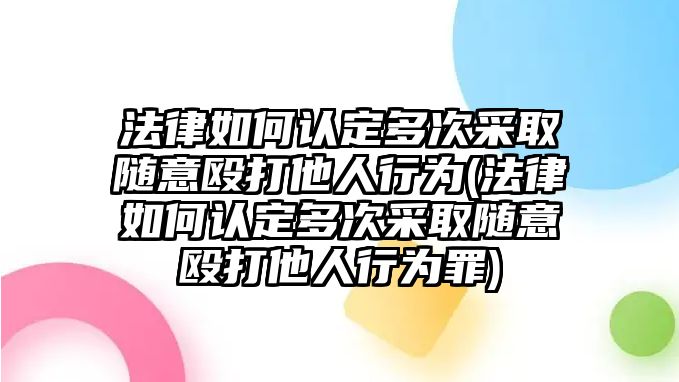 法律如何認定多次采取隨意毆打他人行為(法律如何認定多次采取隨意毆打他人行為罪)