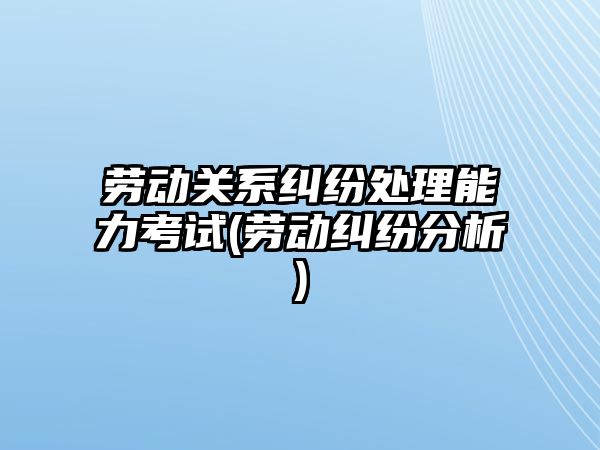 勞動關系糾紛處理能力考試(勞動糾紛分析)