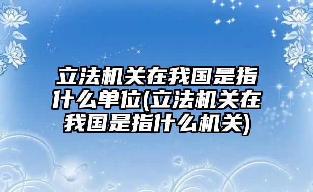 立法機(jī)關(guān)在我國(guó)是指什么單位(立法機(jī)關(guān)在我國(guó)是指什么機(jī)關(guān))