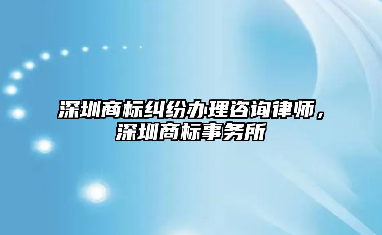 深圳商標糾紛辦理咨詢律師，深圳商標事務所