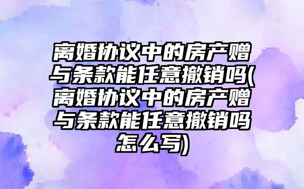 離婚協議中的房產贈與條款能任意撤銷嗎(離婚協議中的房產贈與條款能任意撤銷嗎怎么寫)