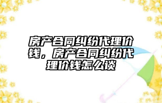 房產合同糾紛代理價錢，房產合同糾紛代理價錢怎么談