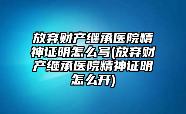 放棄財(cái)產(chǎn)繼承醫(yī)院精神證明怎么寫(放棄財(cái)產(chǎn)繼承醫(yī)院精神證明怎么開)