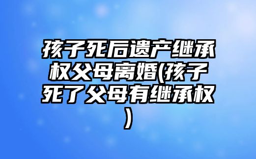 孩子死后遺產繼承權父母離婚(孩子死了父母有繼承權)