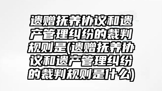 遺贈撫養協議和遺產管理糾紛的裁判規則是(遺贈撫養協議和遺產管理糾紛的裁判規則是什么)