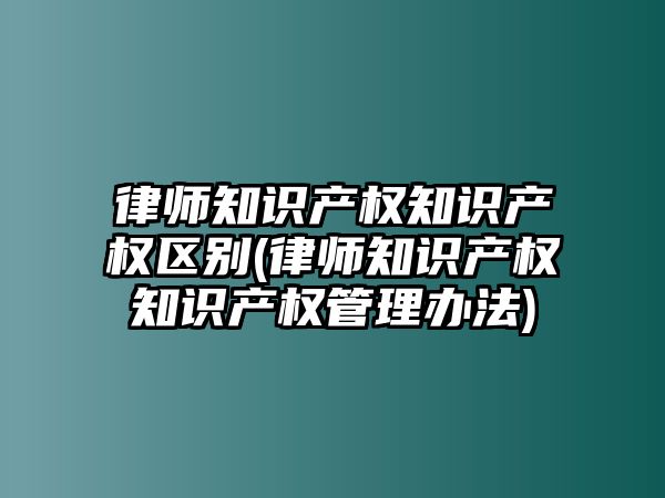 律師知識產權知識產權區別(律師知識產權知識產權管理辦法)