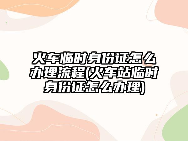 火車臨時身份證怎么辦理流程(火車站臨時身份證怎么辦理)