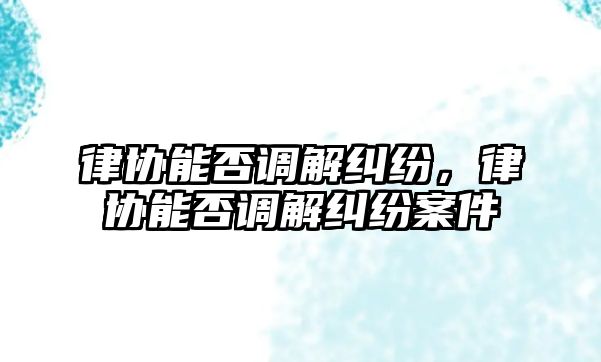 律協能否調解糾紛，律協能否調解糾紛案件