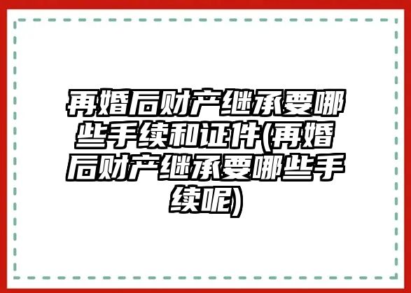 再婚后財產(chǎn)繼承要哪些手續(xù)和證件(再婚后財產(chǎn)繼承要哪些手續(xù)呢)