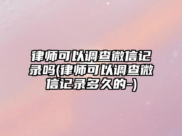 律師可以調查微信記錄嗎(律師可以調查微信記錄多久的-)