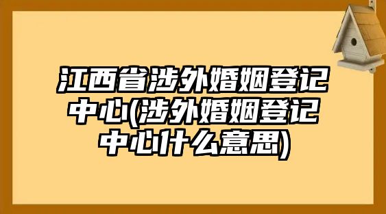 江西省涉外婚姻登記中心(涉外婚姻登記中心什么意思)