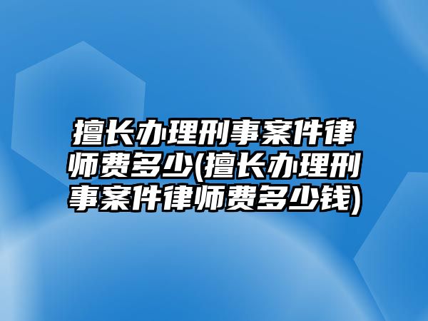 擅長辦理刑事案件律師費多少(擅長辦理刑事案件律師費多少錢)