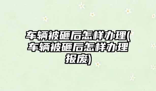 車輛被砸后怎樣辦理(車輛被砸后怎樣辦理報廢)