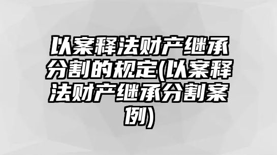 以案釋法財產(chǎn)繼承分割的規(guī)定(以案釋法財產(chǎn)繼承分割案例)