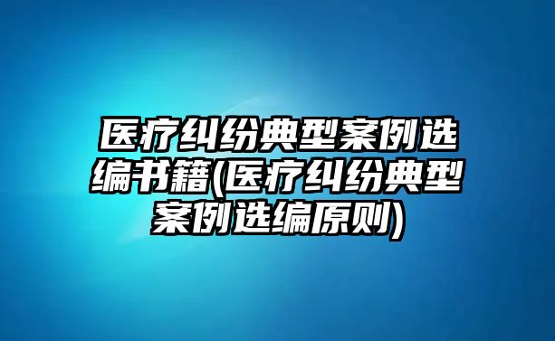 醫(yī)療糾紛典型案例選編書籍(醫(yī)療糾紛典型案例選編原則)