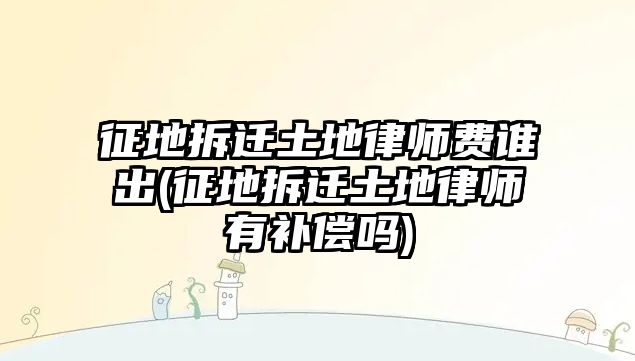 征地拆遷土地律師費(fèi)誰(shuí)出(征地拆遷土地律師有補(bǔ)償嗎)