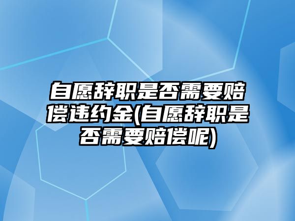 自愿辭職是否需要賠償違約金(自愿辭職是否需要賠償呢)