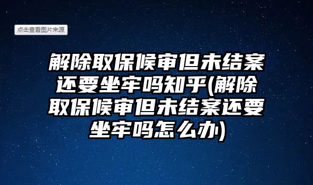 解除取保候審但未結案還要坐牢嗎知乎(解除取保候審但未結案還要坐牢嗎怎么辦)