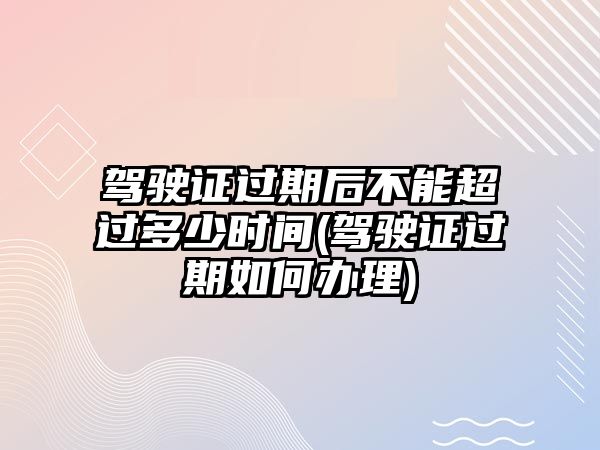 駕駛證過(guò)期后不能超過(guò)多少時(shí)間(駕駛證過(guò)期如何辦理)