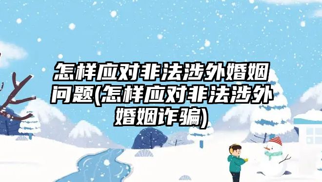 怎樣應(yīng)對非法涉外婚姻問題(怎樣應(yīng)對非法涉外婚姻詐騙)