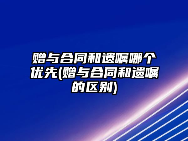 贈與合同和遺囑哪個優(yōu)先(贈與合同和遺囑的區(qū)別)