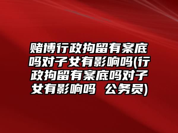 賭博行政拘留有案底嗎對子女有影響嗎(行政拘留有案底嗎對子女有影響嗎 公務(wù)員)