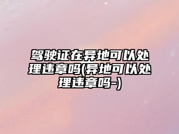 駕駛證在異地可以處理違章嗎(異地可以處理違章嗎-)