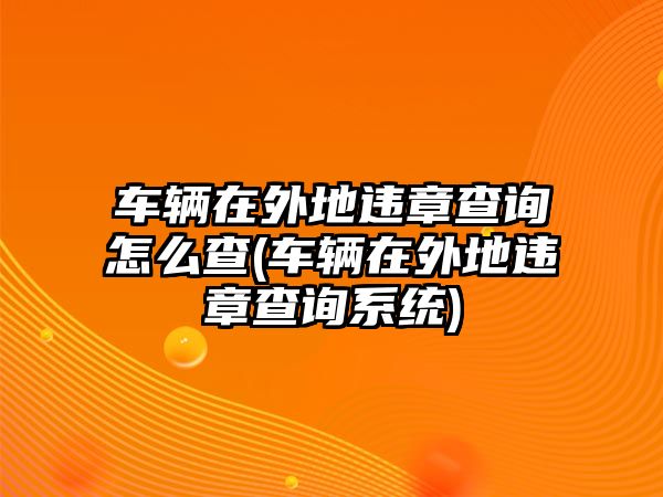 車輛在外地違章查詢怎么查(車輛在外地違章查詢系統)