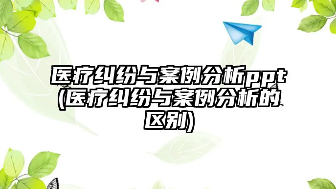 醫療糾紛與案例分析ppt(醫療糾紛與案例分析的區別)