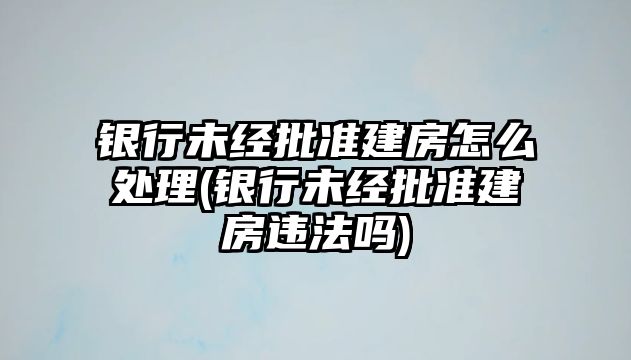 銀行未經批準建房怎么處理(銀行未經批準建房違法嗎)