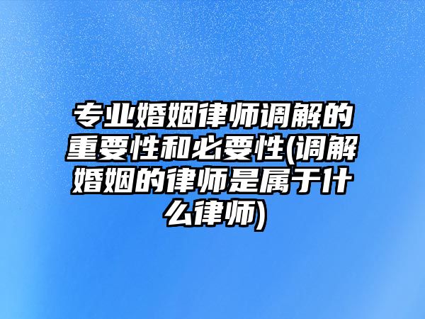 專業(yè)婚姻律師調(diào)解的重要性和必要性(調(diào)解婚姻的律師是屬于什么律師)