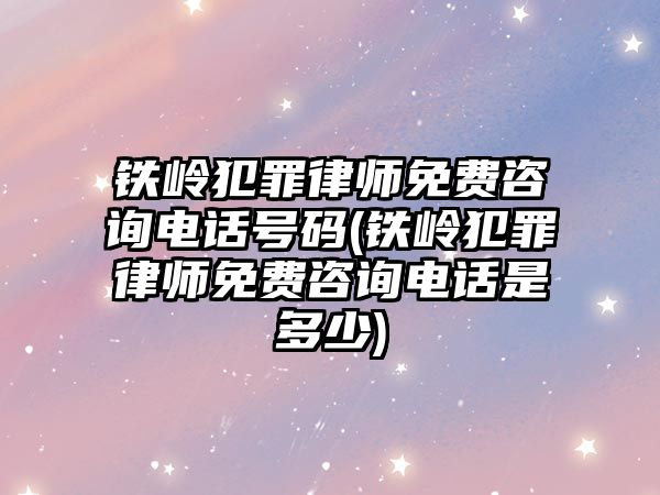 鐵嶺犯罪律師免費咨詢電話號碼(鐵嶺犯罪律師免費咨詢電話是多少)