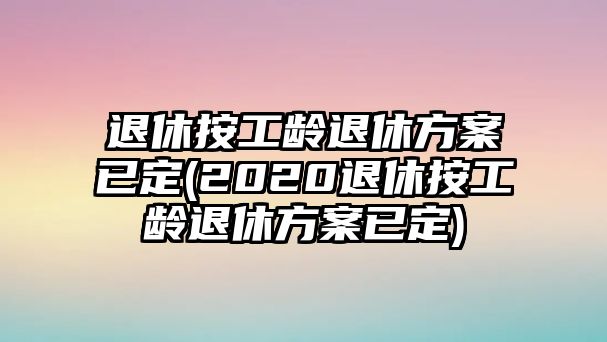 退休按工齡退休方案已定(2020退休按工齡退休方案已定)