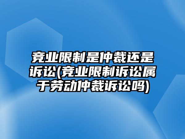 競業(yè)限制是仲裁還是訴訟(競業(yè)限制訴訟屬于勞動仲裁訴訟嗎)