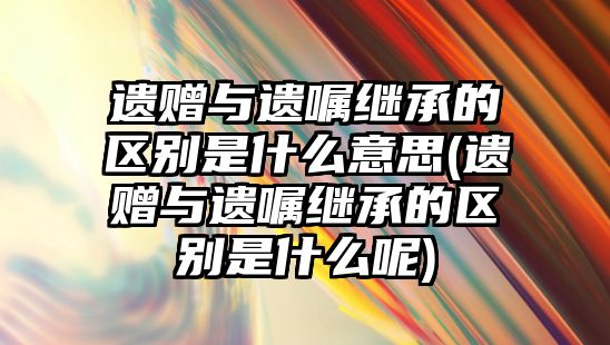 遺贈與遺囑繼承的區(qū)別是什么意思(遺贈與遺囑繼承的區(qū)別是什么呢)