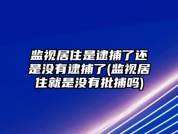 監視居住是逮捕了還是沒有逮捕了(監視居住就是沒有批捕嗎)