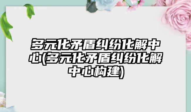 多元化矛盾糾紛化解中心(多元化矛盾糾紛化解中心構(gòu)建)