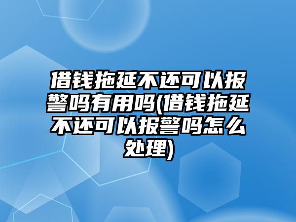 借錢拖延不還可以報警嗎有用嗎(借錢拖延不還可以報警嗎怎么處理)