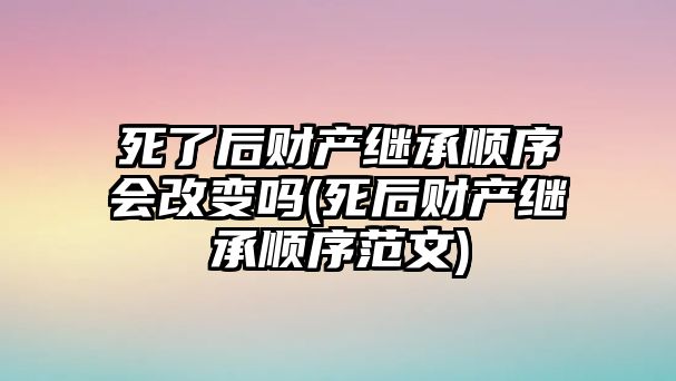 死了后財產繼承順序會改變嗎(死后財產繼承順序范文)