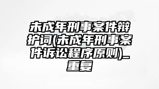 未成年刑事案件辯護詞(未成年刑事案件訴訟程序原則)_重復