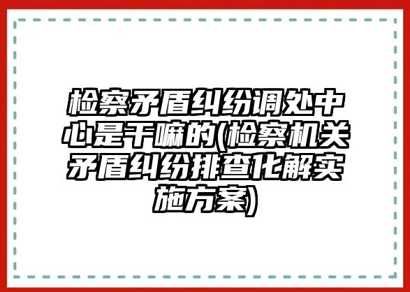 檢察矛盾糾紛調(diào)處中心是干嘛的(檢察機(jī)關(guān)矛盾糾紛排查化解實(shí)施方案)