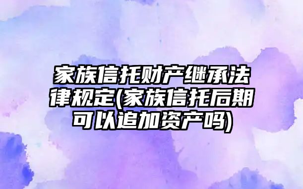 家族信托財產繼承法律規(guī)定(家族信托后期可以追加資產嗎)