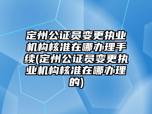 定州公證員變更執業機構核準在哪辦理手續(定州公證員變更執業機構核準在哪辦理的)