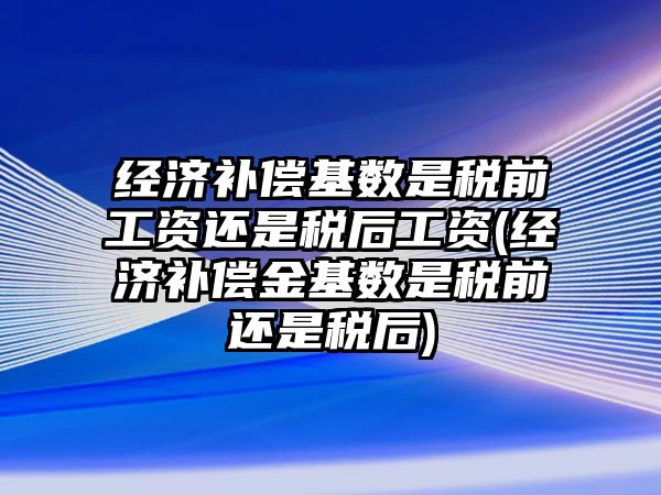 經濟補償基數是稅前工資還是稅后工資(經濟補償金基數是稅前還是稅后)