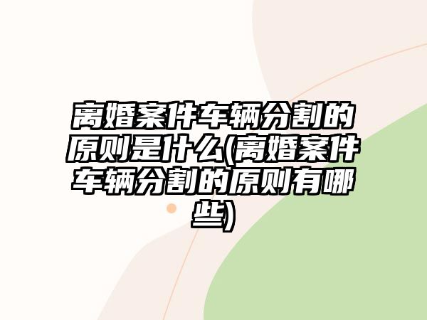 離婚案件車輛分割的原則是什么(離婚案件車輛分割的原則有哪些)