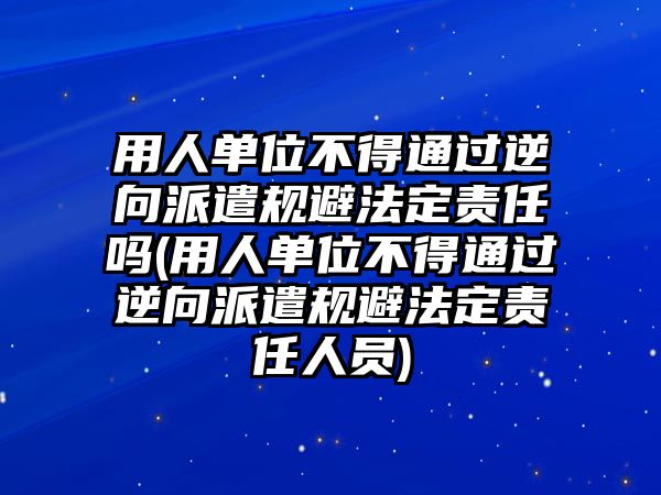 用人單位不得通過逆向派遣規(guī)避法定責(zé)任嗎(用人單位不得通過逆向派遣規(guī)避法定責(zé)任人員)