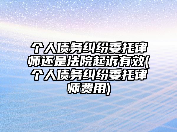 個人債務糾紛委托律師還是法院起訴有效(個人債務糾紛委托律師費用)