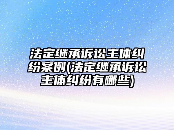 法定繼承訴訟主體糾紛案例(法定繼承訴訟主體糾紛有哪些)