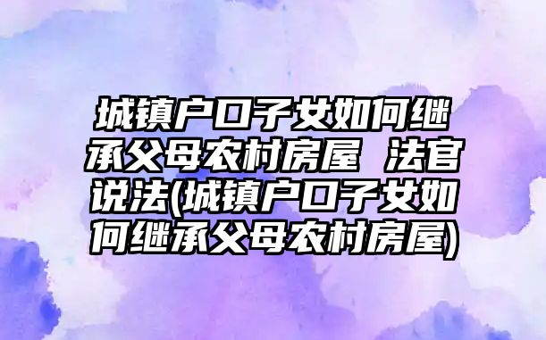 城鎮戶口子女如何繼承父母農村房屋 法官說法(城鎮戶口子女如何繼承父母農村房屋)