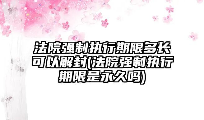 法院強制執行期限多長可以解封(法院強制執行期限是永久嗎)